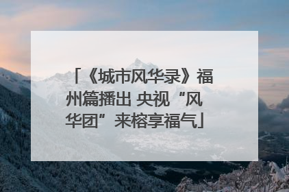《城市风华录》福州篇播出 央视“风华团”来榕享福气