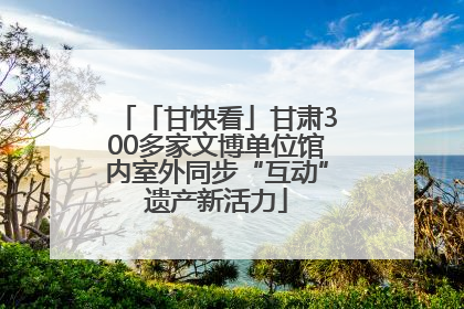「甘快看」甘肃300多家文博单位馆内室外同步“互动”遗产新活力
