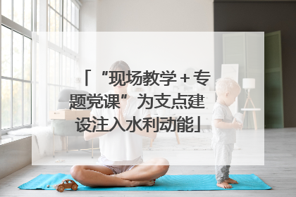 “现场教学＋专题党课”为支点建设注入水利动能
