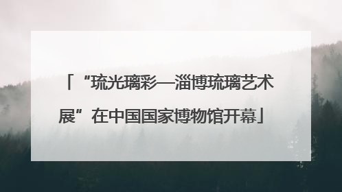 “琉光璃彩—淄博琉璃艺术展”在中国国家博物馆开幕