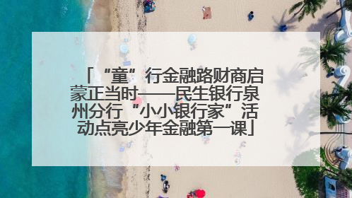 “童”行金融路财商启蒙正当时——民生银行泉州分行“小小银行家”活动点亮少年金融第一课