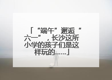 “端午”邂逅“六一”，长沙这所小学的孩子们是这样玩的……
