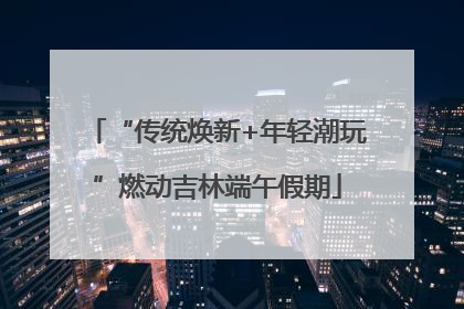 “传统焕新+年轻潮玩”燃动吉林端午假期