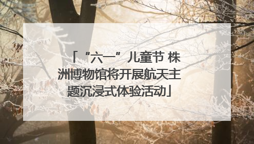 “六一”儿童节 株洲博物馆将开展航天主题沉浸式体验活动