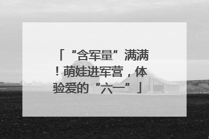 “含军量”满满！萌娃进军营，体验爱的“六一”