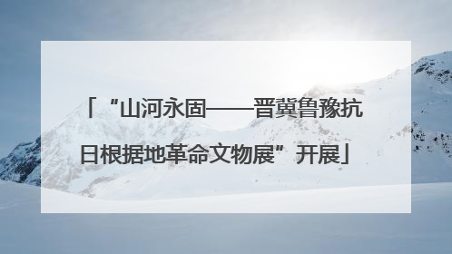 “山河永固——晋冀鲁豫抗日根据地革命文物展”开展