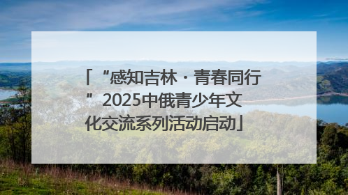 “感知吉林・青春同行”2025中俄青少年文化交流系列活动启动