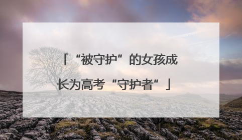 “被守护”的女孩成长为高考“守护者”