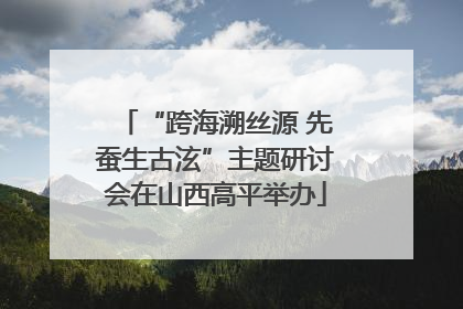 “跨海溯丝源 先蚕生古泫”主题研讨会在山西高平举办