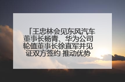 王忠林会见东风汽车董事长杨青、华为公司轮值董事长徐直军并见证双方签约 推动优势互补 实现共赢发展