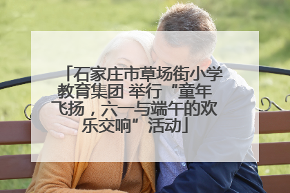 石家庄市草场街小学教育集团 举行“童年飞扬，六一与端午的欢乐交响”活动