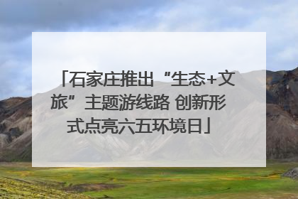 石家庄推出“生态+文旅”主题游线路 创新形式点亮六五环境日
