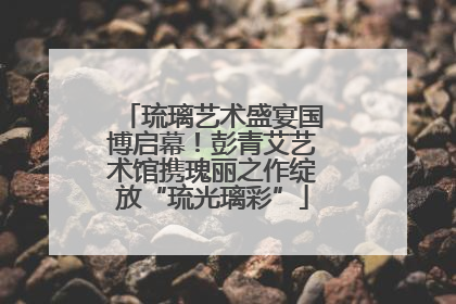 琉璃艺术盛宴国博启幕！彭青艾艺术馆携瑰丽之作绽放“琉光璃彩”