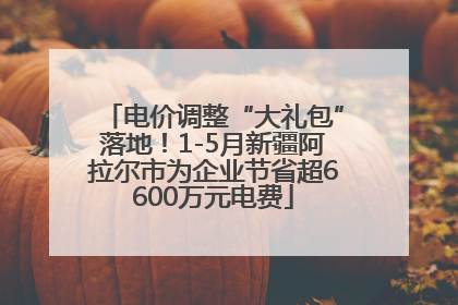 电价调整“大礼包”落地！1-5月新疆阿拉尔市为企业节省超6600万元电费