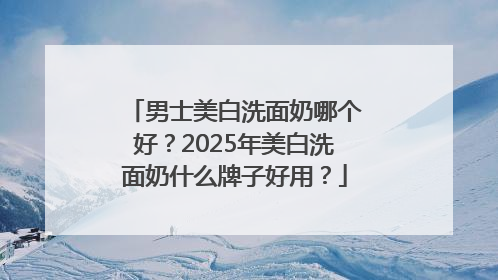 男士美白洗面奶哪个好？2025年美白洗面奶什么牌子好用？