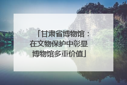 甘肃省博物馆：在文物保护中彰显博物馆多重价值