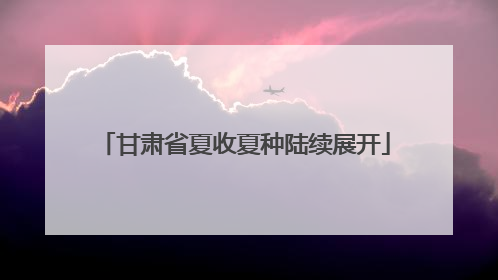 甘肃省夏收夏种陆续展开