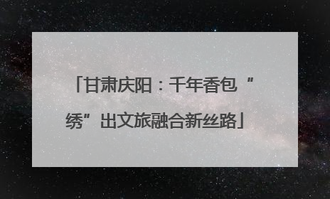 甘肃庆阳：千年香包“绣”出文旅融合新丝路