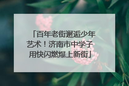 百年老街邂逅少年艺术！济南市中学子用快闪燃爆上新街