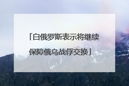 白俄罗斯表示将继续保障俄乌战俘交换