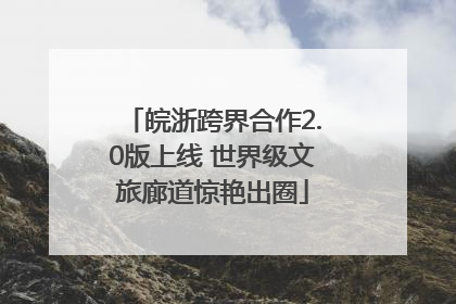 皖浙跨界合作2.0版上线 世界级文旅廊道惊艳出圈