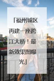 福州城区再建一座跨江大桥！最新效果图曝光