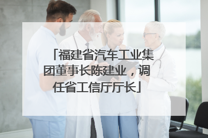 福建省汽车工业集团董事长陈建业，调任省工信厅厅长