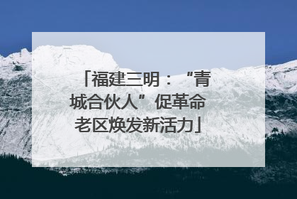 福建三明：“青城合伙人”促革命老区焕发新活力