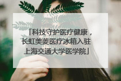 科技守护医疗健康，长虹美菱医疗冰箱入驻上海交通大学医学院