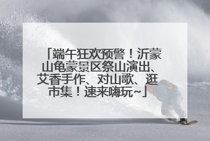 端午狂欢预警！沂蒙山龟蒙景区祭山演出、艾香手作、对山歌、逛市集！速来嗨玩~