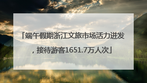 端午假期浙江文旅市场活力迸发，接待游客1651.7万人次