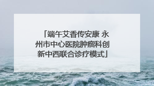 端午艾香传安康 永州市中心医院肿瘤科创新中西联合诊疗模式