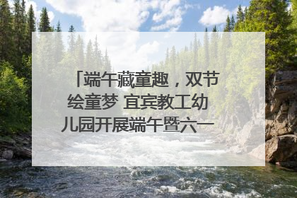 端午藏童趣，双节绘童梦 宜宾教工幼儿园开展端午暨六一亲子游园活动