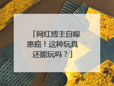网红博主自曝患癌！这种玩具还能玩吗？