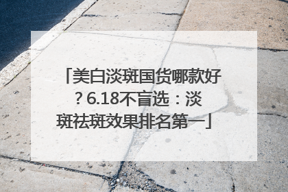 美白淡斑国货哪款好？6.18不盲选：淡斑祛斑效果排名第一