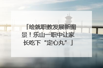 绘就职教发展新图景！乐山一职中让家长吃下“定心丸”