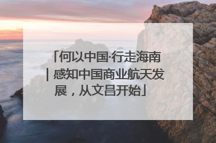 何以中国·行走海南｜感知中国商业航天发展，从文昌开始