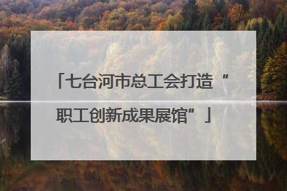 七台河市总工会打造“职工创新成果展馆”