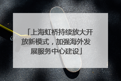 上海虹桥持续放大开放新模式，加强海外发展服务中心建设