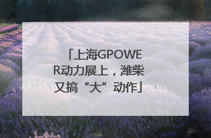 上海GPOWER动力展上，潍柴又搞“大”动作
