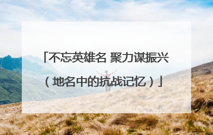 不忘英雄名 聚力谋振兴（地名中的抗战记忆）