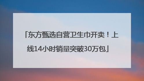 东方甄选自营卫生巾开卖！上线14小时销量突破30万包