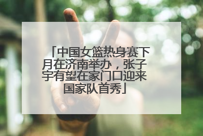 中国女篮热身赛下月在济南举办，张子宇有望在家门口迎来国家队首秀