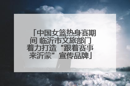 中国女篮热身赛期间 临沂市文旅部门着力打造“跟着赛事来沂蒙”宣传品牌
