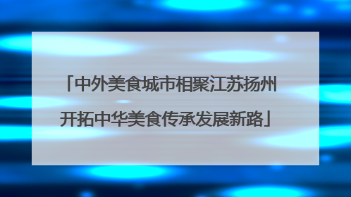 中外美食城市相聚江苏扬州 开拓中华美食传承发展新路