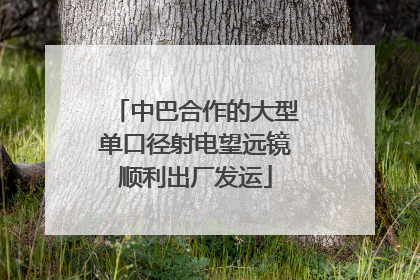 中巴合作的大型单口径射电望远镜顺利出厂发运