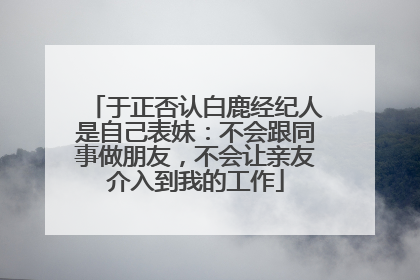 于正否认白鹿经纪人是自己表妹：不会跟同事做朋友，不会让亲友介入到我的工作
