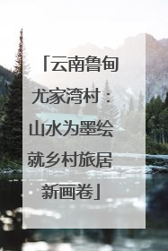 云南鲁甸尤家湾村：山水为墨绘就乡村旅居新画卷