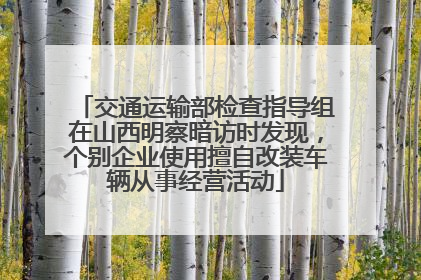 交通运输部检查指导组在山西明察暗访时发现，个别企业使用擅自改装车辆从事经营活动