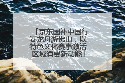 京东国补中国行赛龙舟游佛山，以特色文化赛事激活区域消费新动能